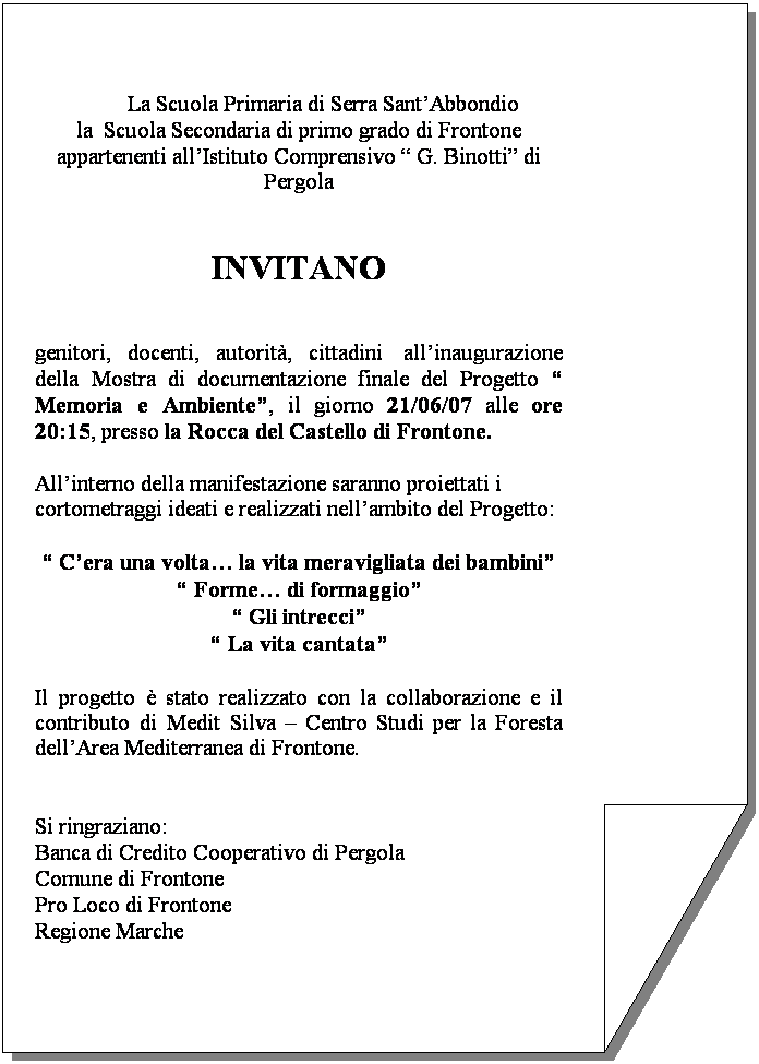 Riservato:  
                 La Scuola Primaria di Serra SantAbbondio
la  Scuola Secondaria di primo grado di Frontone
appartenenti allIstituto Comprensivo  G. Binotti di Pergola
 
 
INVITANO
 
 
genitori, docenti, autorit, cittadini  allinaugurazione della Mostra di documentazione finale del Progetto  Memoria e Ambiente, il giorno 21/06/07 alle ore 20:15, presso la Rocca del Castello di Frontone.
 
Allinterno della manifestazione saranno proiettati i cortometraggi ideati e realizzati nellambito del Progetto:
 
 Cera una volta la vita meravigliata dei bambini
 Forme di formaggio
 Gli intrecci
 La vita cantata
 
Il progetto  stato realizzato con la collaborazione e il contributo di Medit Silva  Centro Studi per la Foresta dellArea Mediterranea di Frontone.
 
 
Si ringraziano:
Banca di Credito Cooperativo di Pergola
Comune di Frontone 
Pro Loco di Frontone
Regione Marche 
 

