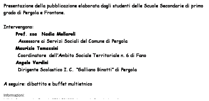 Casella di testo: Presentazione della pubblicazione elaborata dagli studenti delle Scuole Secondarie di primo grado di Pergola e Frontone.
 
Intervengono: 
Prof. ssa  Nadia Mollaroli 
     Assessore ai Servizi Sociali del Comune di Pergola 
Maurizio Tomassini 
Coordinatore  dellAmbito Sociale Territoriale n. 6 di Fano 
Angelo Verdini 
Dirigente Scolastico I. C.  Galliano Binotti di Pergola  
 
A seguire: dibattito e buffet multietnico 
 
Informazioni: 
Istituto Comprensivo Pergola 0721-734322   ic.pergola@provincia.ps.it
